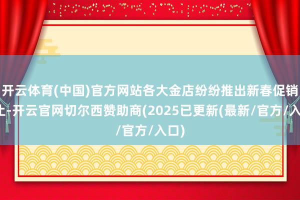 开云体育(中国)官方网站各大金店纷纷推出新春促销举止-开云官网切尔西赞助商(2025已更新(最新/官方/入口)