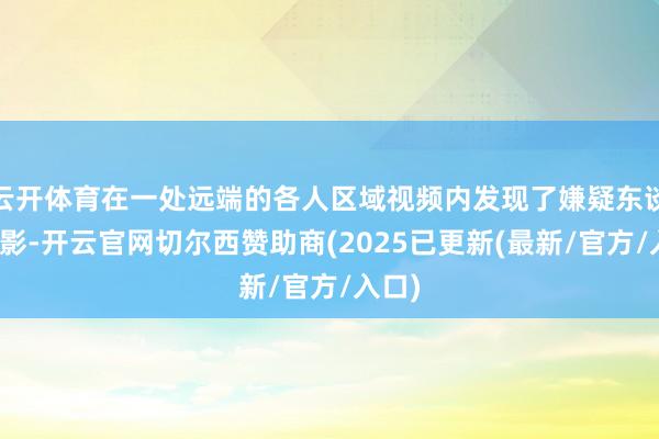 云开体育在一处远端的各人区域视频内发现了嫌疑东谈主身影-开云官网切尔西赞助商(2025已更新(最新/官方/入口)