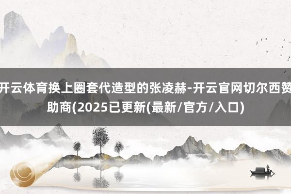 开云体育换上圈套代造型的张凌赫-开云官网切尔西赞助商(2025已更新(最新/官方/入口)
