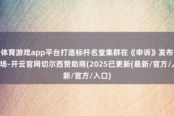 体育游戏app平台打造标杆名堂集群在《申诉》发布会现场-开云官网切尔西赞助商(2025已更新(最新/官方/入口)