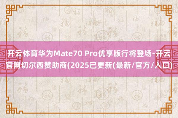开云体育华为Mate70 Pro优享版行将登场-开云官网切尔西赞助商(2025已更新(最新/官方/入口)