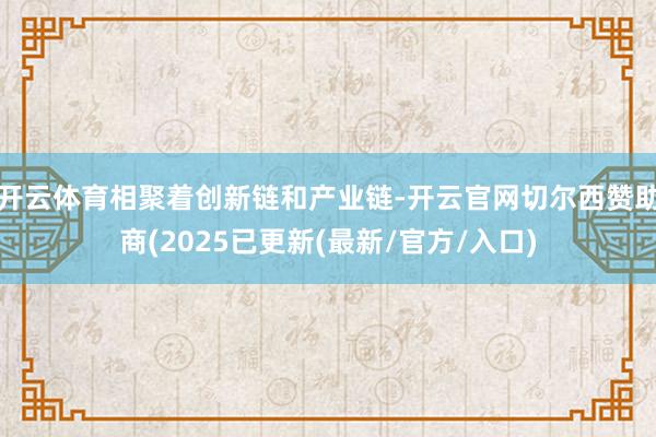 开云体育相聚着创新链和产业链-开云官网切尔西赞助商(2025已更新(最新/官方/入口)