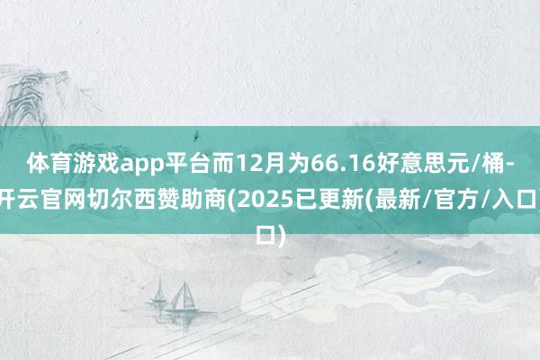 体育游戏app平台而12月为66.16好意思元/桶-开云官网切尔西赞助商(2025已更新(最新/官方/入口)