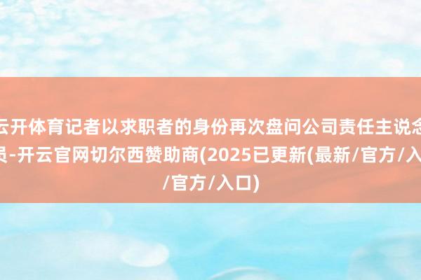 云开体育记者以求职者的身份再次盘问公司责任主说念主员-开云官网切尔西赞助商(2025已更新(最新/官方/入口)