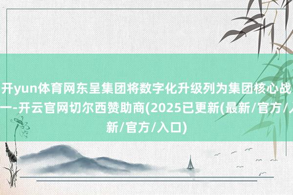开yun体育网东呈集团将数字化升级列为集团核心战术之一-开云官网切尔西赞助商(2025已更新(最新/官方/入口)