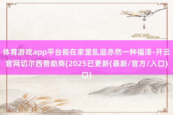 体育游戏app平台能在家里乱逛亦然一种福泽-开云官网切尔西赞助商(2025已更新(最新/官方/入口)