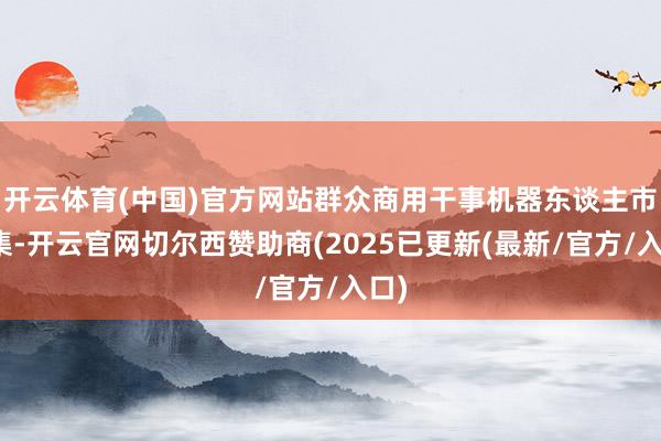 开云体育(中国)官方网站群众商用干事机器东谈主市蚁集-开云官网切尔西赞助商(2025已更新(最新/官方/入口)