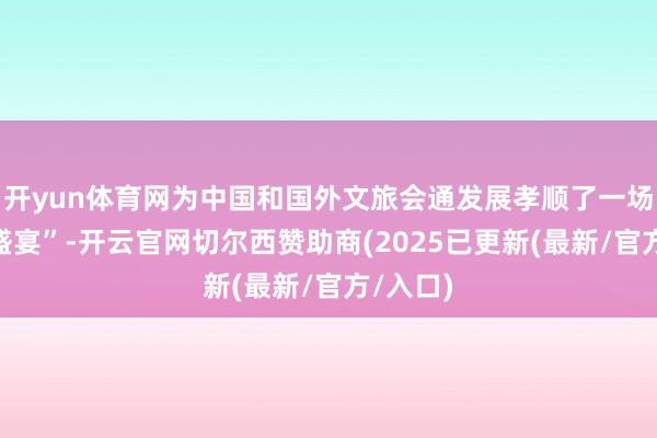 开yun体育网为中国和国外文旅会通发展孝顺了一场“想想盛宴”-开云官网切尔西赞助商(2025已更新(最新/官方/入口)
