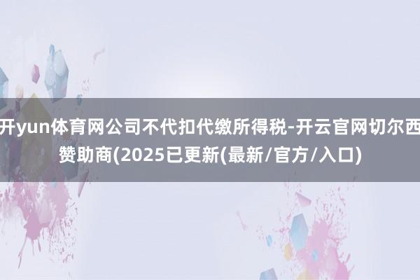 开yun体育网公司不代扣代缴所得税-开云官网切尔西赞助商(2025已更新(最新/官方/入口)