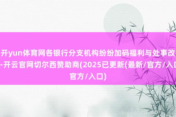 开yun体育网各银行分支机构纷纷加码福利与处事改变-开云官网切尔西赞助商(2025已更新(最新/官方/入口)