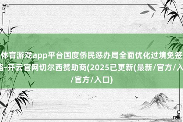 体育游戏app平台国度侨民惩办局全面优化过境免签战略-开云官网切尔西赞助商(2025已更新(最新/官方/入口)