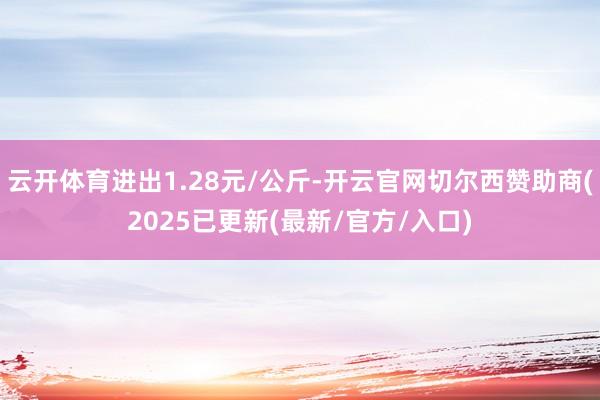 云开体育进出1.28元/公斤-开云官网切尔西赞助商(2025已更新(最新/官方/入口)
