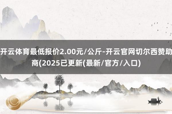 开云体育最低报价2.00元/公斤-开云官网切尔西赞助商(2025已更新(最新/官方/入口)