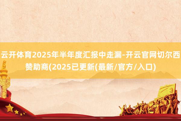 云开体育2025年半年度汇报中走漏-开云官网切尔西赞助商(2025已更新(最新/官方/入口)