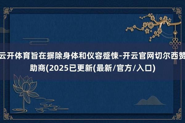 云开体育旨在摒除身体和仪容蹙悚-开云官网切尔西赞助商(2025已更新(最新/官方/入口)