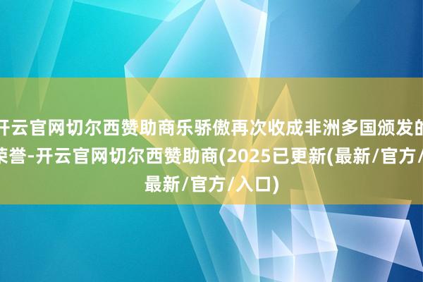 开云官网切尔西赞助商乐骄傲再次收成非洲多国颁发的多项荣誉-开云官网切尔西赞助商(2025已更新(最新/官方/入口)