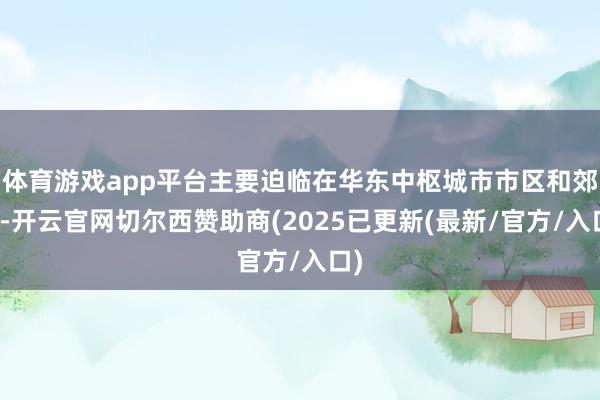 体育游戏app平台主要迫临在华东中枢城市市区和郊区-开云官网切尔西赞助商(2025已更新(最新/官方/入口)