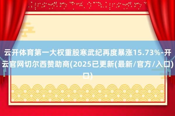 云开体育第一大权重股寒武纪再度暴涨15.73%-开云官网切尔西赞助商(2025已更新(最新/官方/入口)