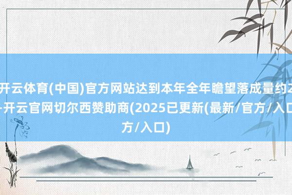 开云体育(中国)官方网站达到本年全年瞻望落成量约20-开云官网切尔西赞助商(2025已更新(最新/官方/入口)