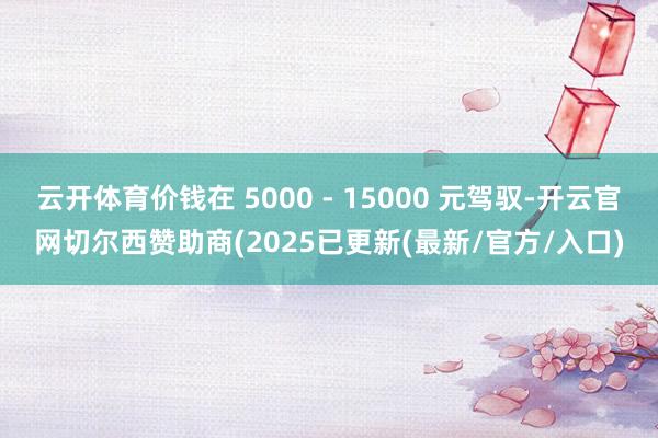 云开体育价钱在 5000 - 15000 元驾驭-开云官网切尔西赞助商(2025已更新(最新/官方/入口)