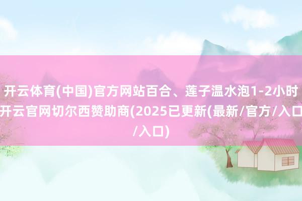 开云体育(中国)官方网站百合、莲子温水泡1-2小时-开云官网切尔西赞助商(2025已更新(最新/官方/入口)