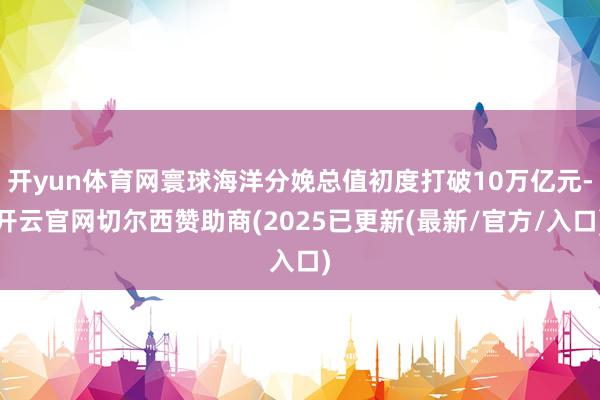 开yun体育网寰球海洋分娩总值初度打破10万亿元-开云官网切尔西赞助商(2025已更新(最新/官方/入口)