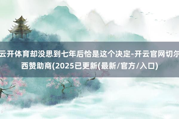 云开体育却没思到七年后恰是这个决定-开云官网切尔西赞助商(2025已更新(最新/官方/入口)