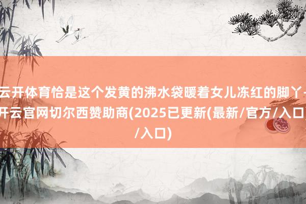 云开体育恰是这个发黄的沸水袋暖着女儿冻红的脚丫-开云官网切尔西赞助商(2025已更新(最新/官方/入口)