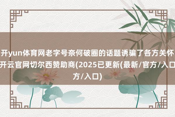 开yun体育网老字号奈何破圈的话题诱骗了各方关怀-开云官网切尔西赞助商(2025已更新(最新/官方/入口)