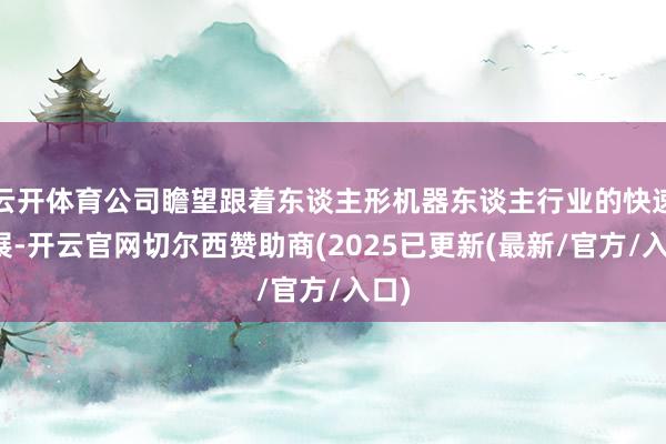 云开体育公司瞻望跟着东谈主形机器东谈主行业的快速发展-开云官网切尔西赞助商(2025已更新(最新/官方/入口)