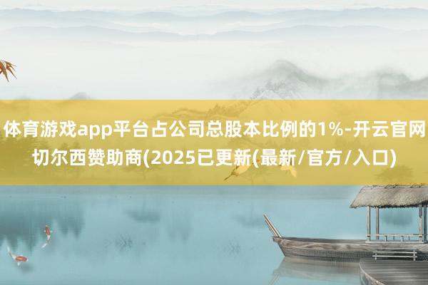 体育游戏app平台占公司总股本比例的1%-开云官网切尔西赞助商(2025已更新(最新/官方/入口)