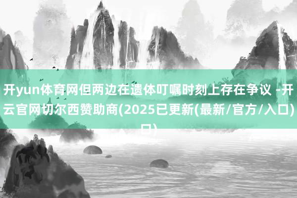 开yun体育网但两边在遗体叮嘱时刻上存在争议 -开云官网切尔西赞助商(2025已更新(最新/官方/入口)