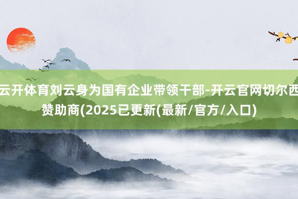 云开体育刘云身为国有企业带领干部-开云官网切尔西赞助商(2025已更新(最新/官方/入口)