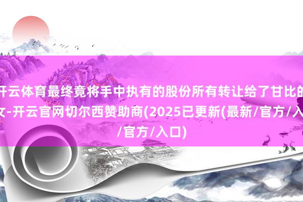 开云体育最终竟将手中执有的股份所有转让给了甘比的子女-开云官网切尔西赞助商(2025已更新(最新/官方/入口)