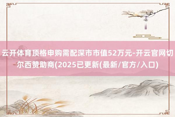 云开体育顶格申购需配深市市值52万元-开云官网切尔西赞助商(2025已更新(最新/官方/入口)