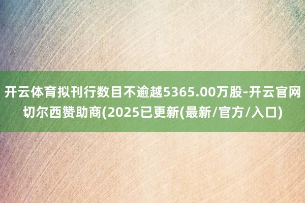 开云体育拟刊行数目不逾越5365.00万股-开云官网切尔西赞助商(2025已更新(最新/官方/入口)