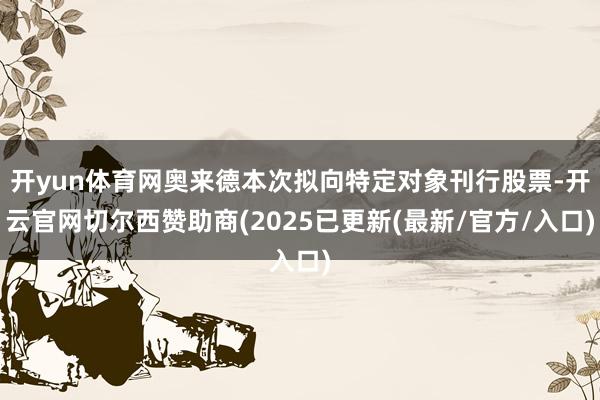 开yun体育网奥来德本次拟向特定对象刊行股票-开云官网切尔西赞助商(2025已更新(最新/官方/入口)